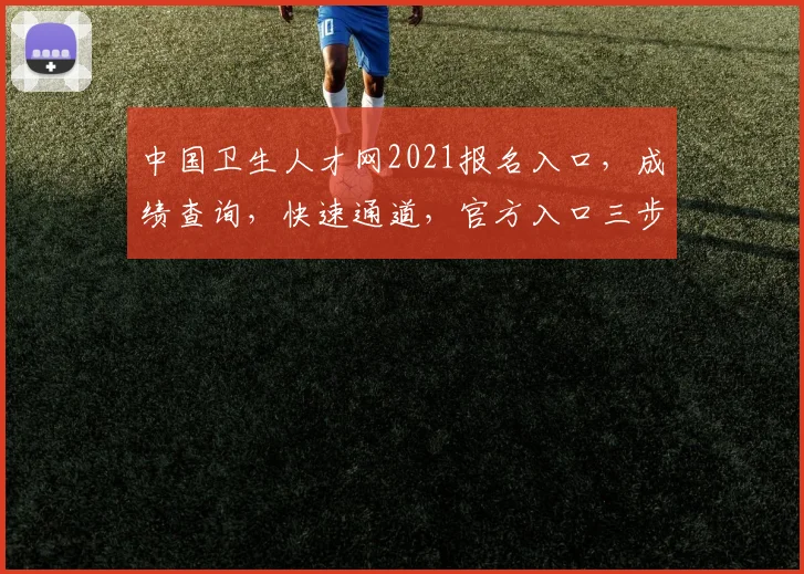 中国卫生人才网2021报名入口，成绩查询，快速通道，官方入口三步走