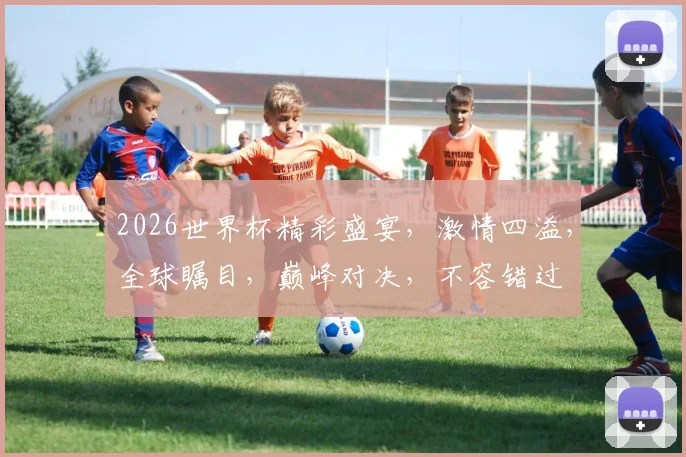 2026世界杯精彩盛宴，激情四溢，全球瞩目，巅峰对决，不容错过