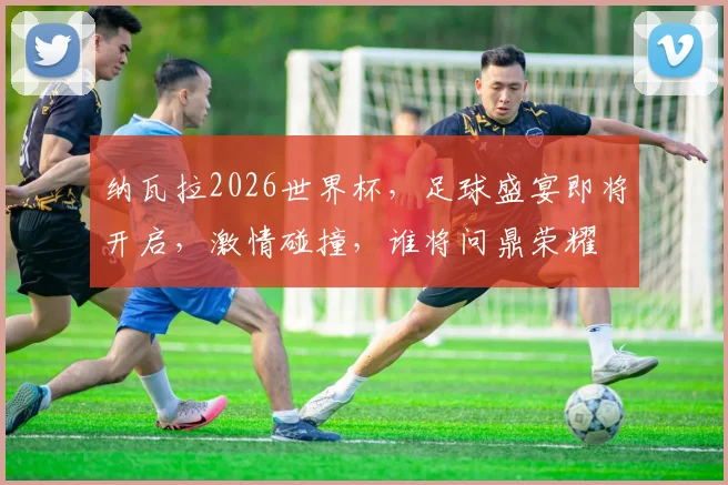 纳瓦拉2026世界杯，足球盛宴即将开启，激情碰撞，谁将问鼎荣耀