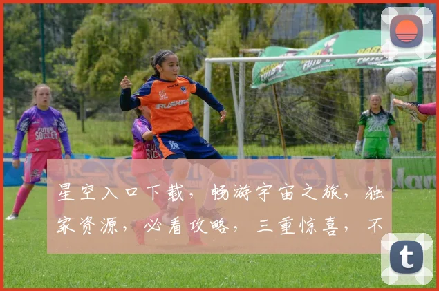 星空入口下载，畅游宇宙之旅，独家资源，必看攻略，三重惊喜，不容错过