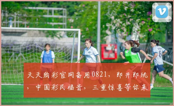 天天购彩官网备用0821，即开即玩，中国彩民福音，三重惊喜等你来