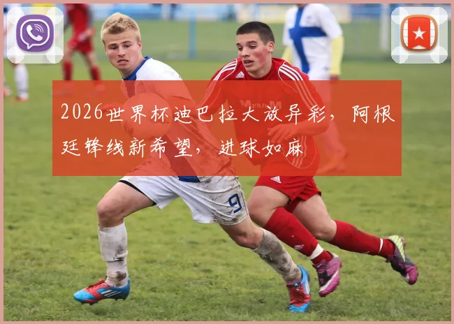 2026世界杯迪巴拉大放异彩，阿根廷锋线新希望，进球如麻