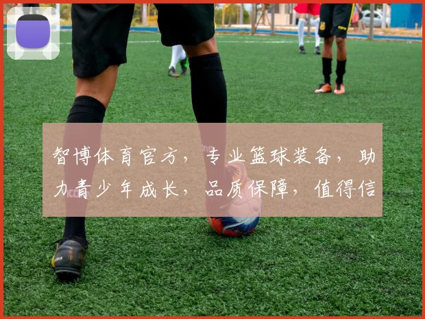 智博体育官方，专业篮球装备，助力青少年成长，品质保障，值得信赖，运动快乐两不误
