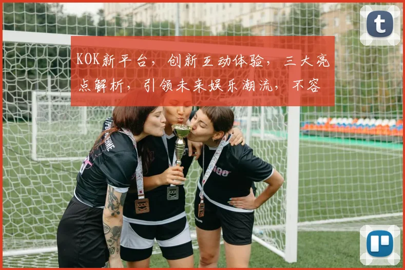KOK新平台，创新互动体验，三大亮点解析，引领未来娱乐潮流，不容错过